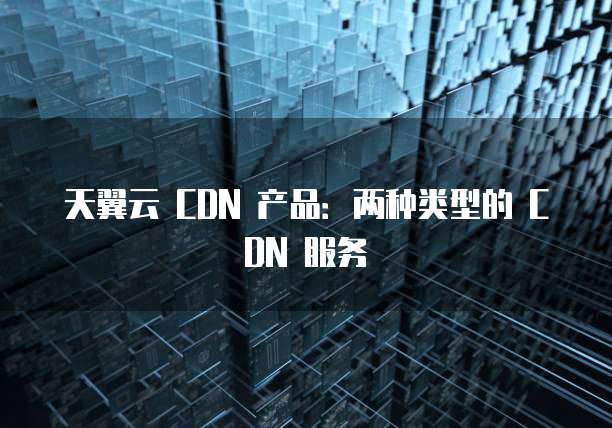 天翼云 CDN 产品:两种类型的 CDN 服务