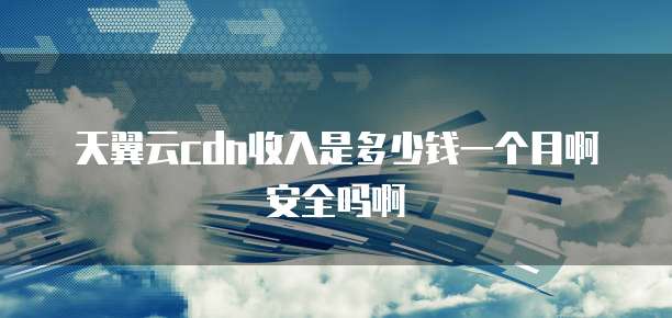 天翼云cdn收入是多少钱一个月啊安全吗啊