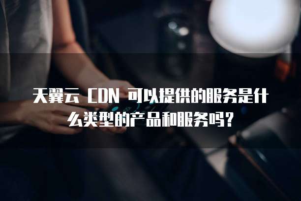 天翼云 CDN 可以提供的服务是什么类型的产品和服务吗?