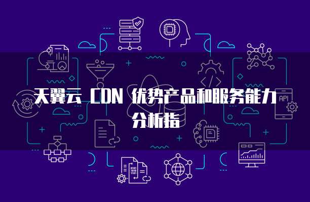 天翼云 CDN 优势产品和服务能力分析指