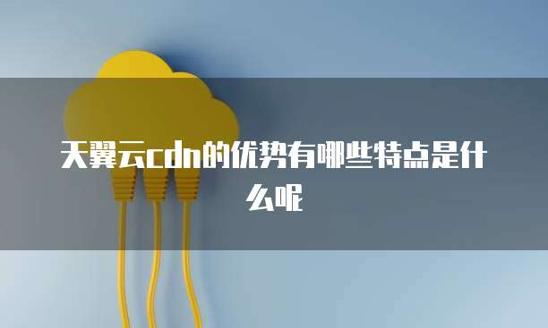 天翼云cdn的优势有哪些特点是什么呢