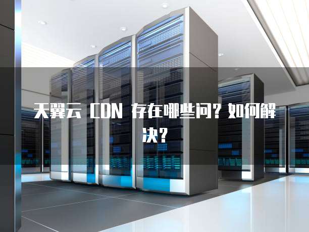 天翼云 CDN 存在哪些问?如何解决?