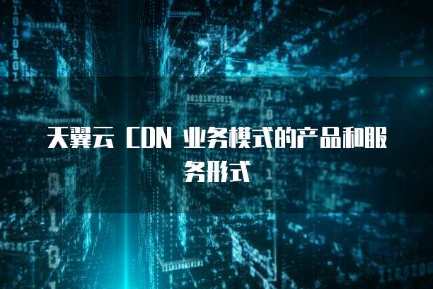 天翼云 CDN 业务模式的产品和服务形式