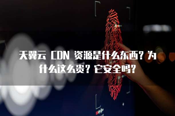 天翼云 CDN 资源是什么东西?为什么这么贵?它安全吗?