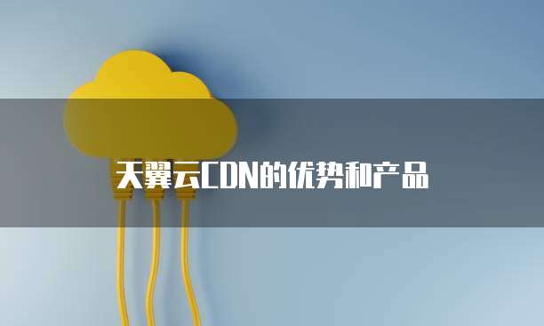 天翼云CDN的优势和产品