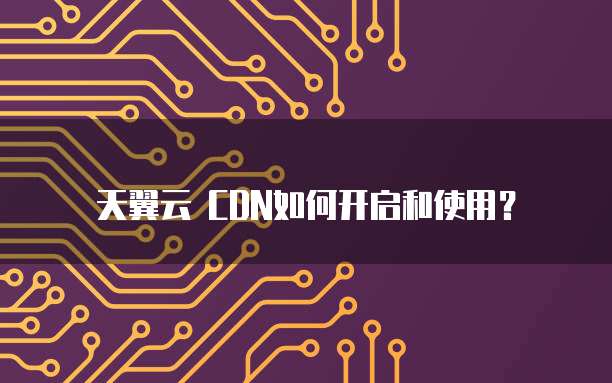 天翼云 CDN如何开启和使用？