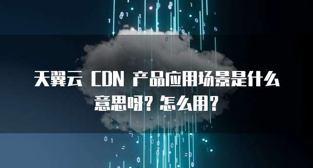 天翼云 CDN 产品应用场景是什么意思呀?怎么用?