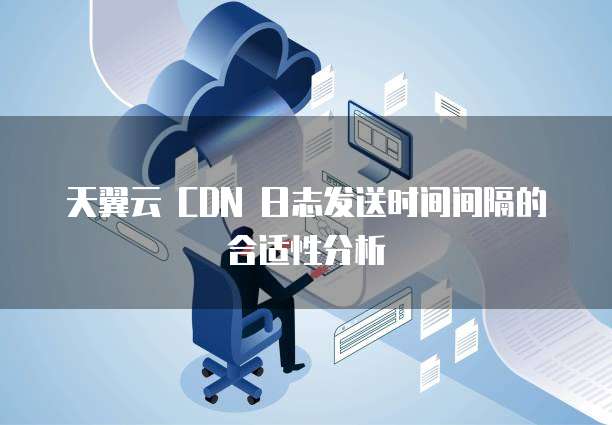 天翼云 CDN 日志发送时间间隔的合适性分析