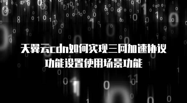 天翼云cdn如何实现三网加速协议功能设置使用场景功能