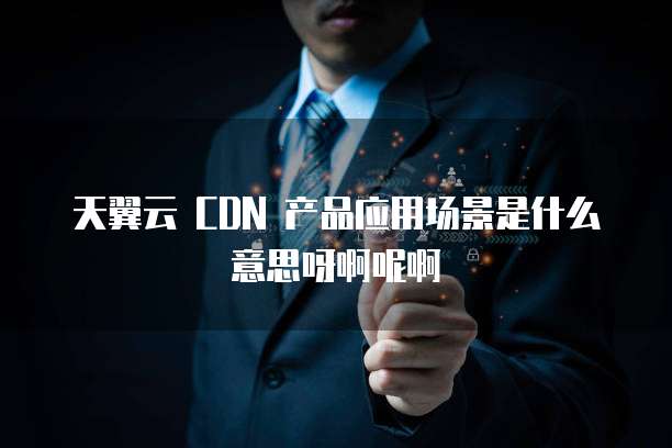 天翼云 CDN 产品应用场景是什么意思呀啊呢啊