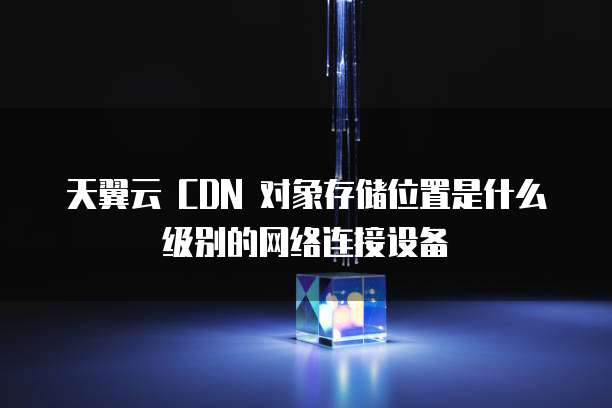 天翼云 CDN 对象存储位置是什么级别的网络连接设备