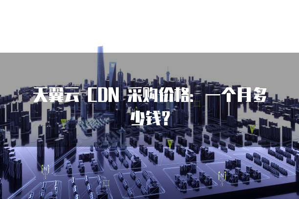 天翼云 CDN 采购价格:一个月多少钱?