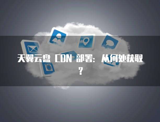 天翼云盘 CDN 部署:从何处获取?