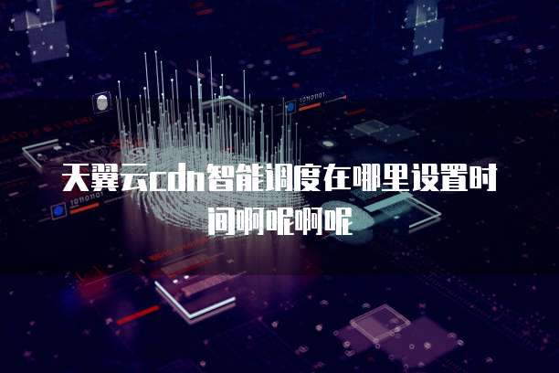 天翼云cdn智能调度在哪里设置时间啊呢啊呢