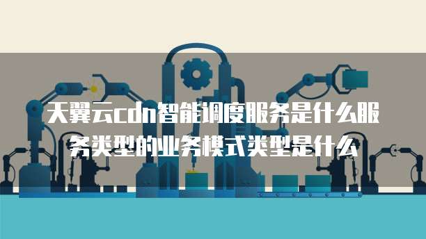 天翼云cdn智能调度服务是什么服务类型的业务模式类型是什么