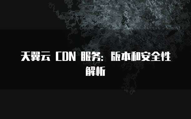 天翼云 CDN 服务:版本和安全性解析