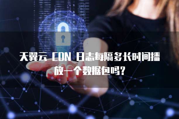 天翼云 CDN 日志每隔多长时间播放一个数据包吗?