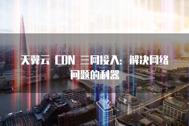 天翼云 CDN 三网接入:解决网络问题的利器