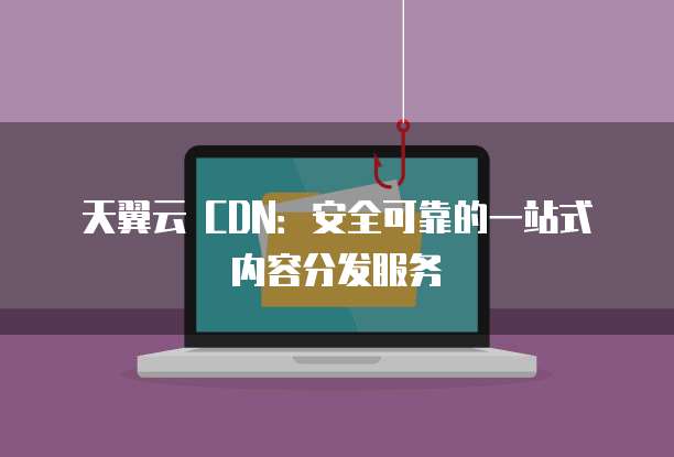 天翼云 CDN:安全可靠的一站式内容分发服务