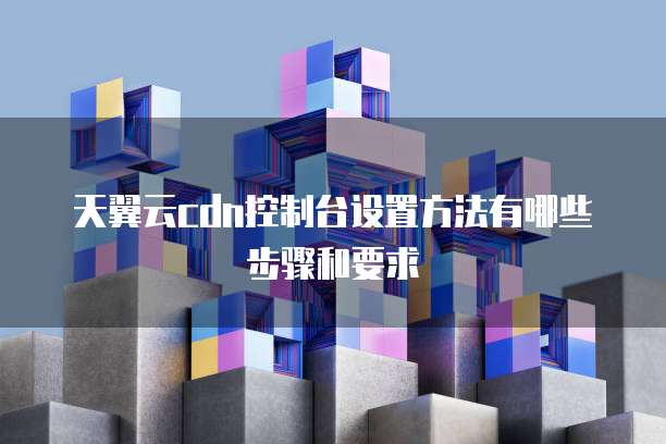 天翼云cdn控制台设置方法有哪些步骤和要求