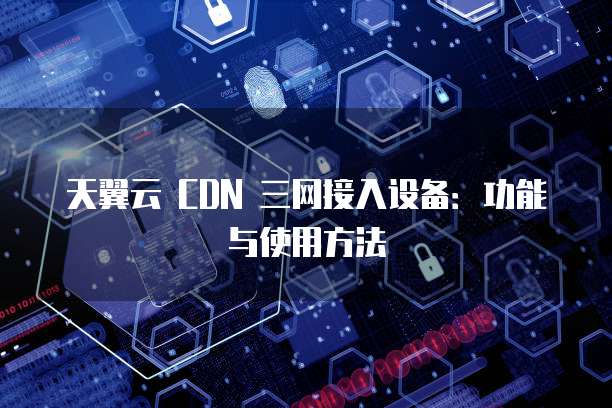 天翼云 CDN 三网接入设备:功能与使用方法