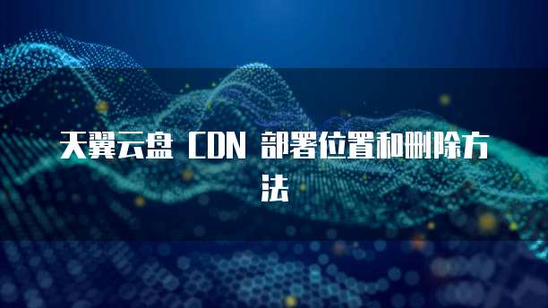 天翼云盘 CDN 部署位置和删除方法
