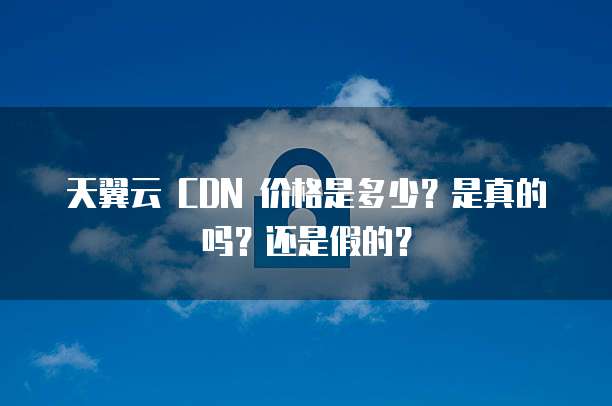天翼云 CDN 价格是多少?是真的吗?还是假的?