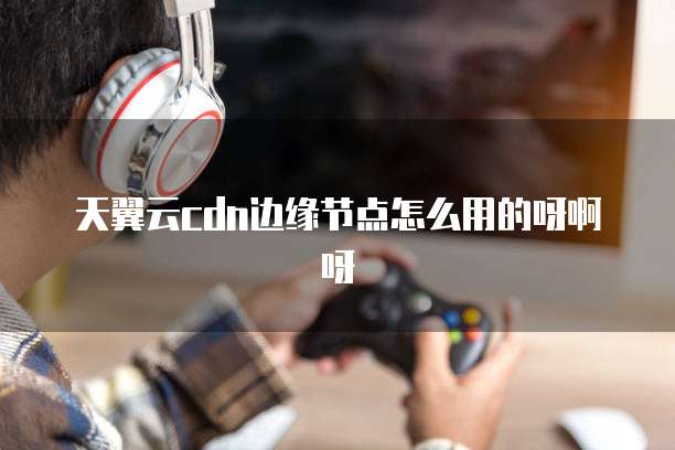 天翼云cdn边缘节点怎么用的呀啊呀