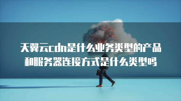 天翼云cdn是什么业务类型的产品和服务器连接方式是什么类型吗