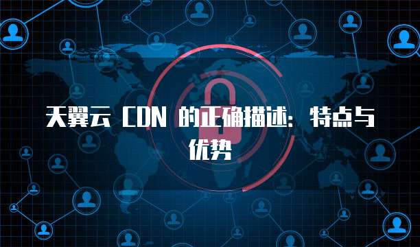 天翼云 CDN 的正确描述:特点与优势