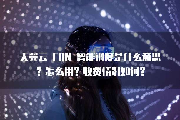 天翼云 CDN 智能调度是什么意思?怎么用?收费情况如何?
