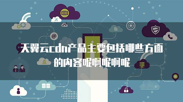 天翼云cdn产品主要包括哪些方面的内容呢啊呢啊呢