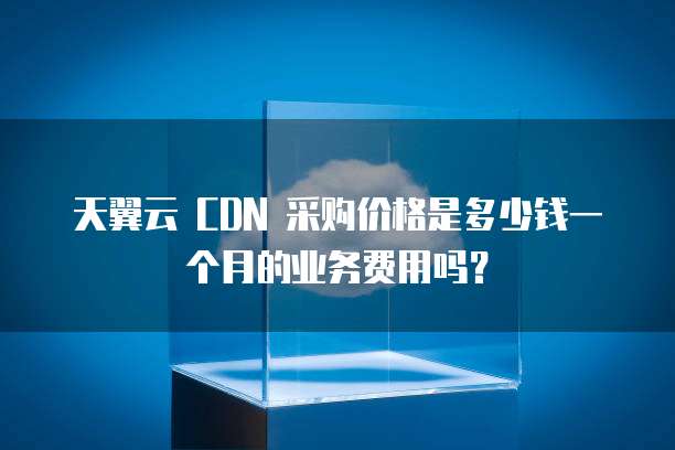 天翼云 CDN 采购价格是多少钱一个月的业务费用吗？
