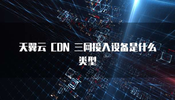 天翼云 CDN 三网接入设备是什么类型