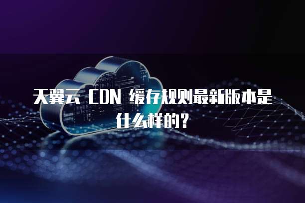 天翼云 CDN 缓存规则最新版本是什么样的？