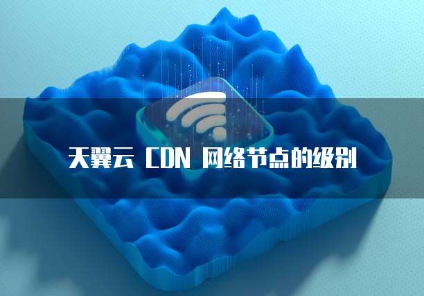 天翼云 CDN 网络节点的级别