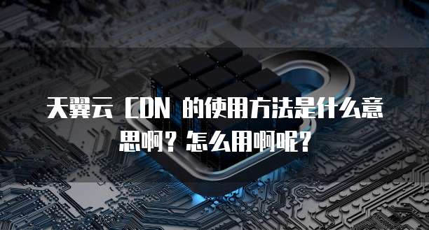 天翼云 CDN 的使用方法是什么意思啊?怎么用啊呢?