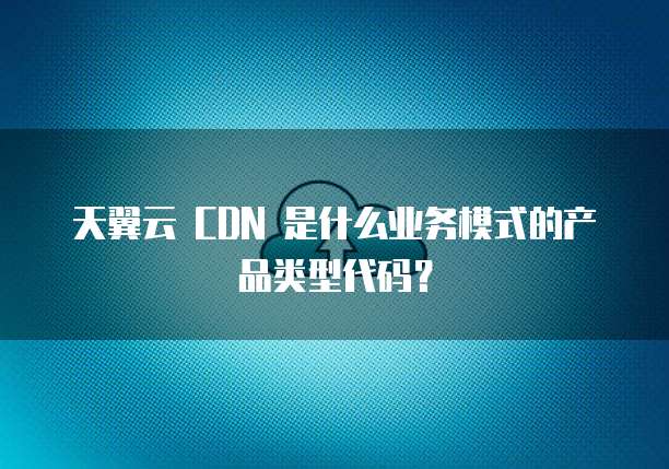 天翼云 CDN 是什么业务模式的产品类型代码?