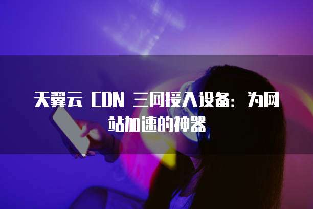 天翼云 CDN 三网接入设备:为网站加速的神器