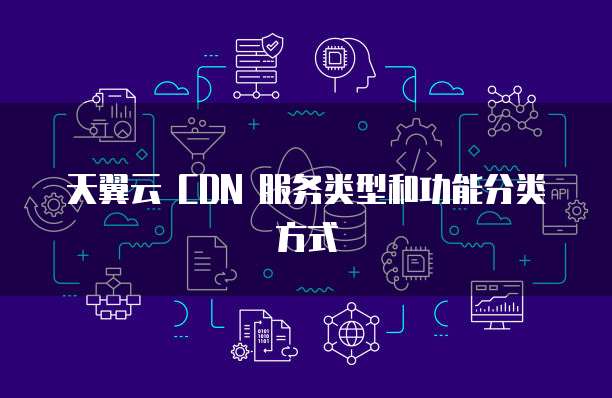 天翼云 CDN 服务类型和功能分类方式