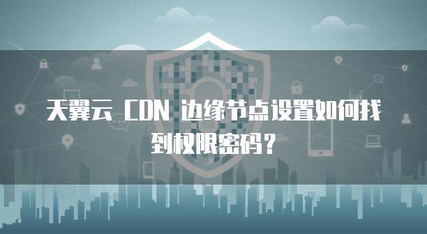 天翼云 CDN 边缘节点设置如何找到权限密码?