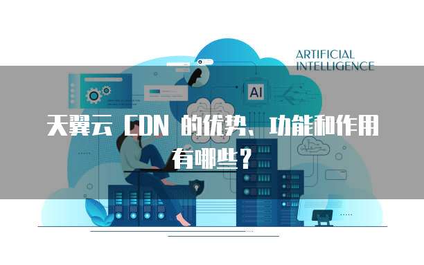 天翼云 CDN 的优势、功能和作用有哪些?