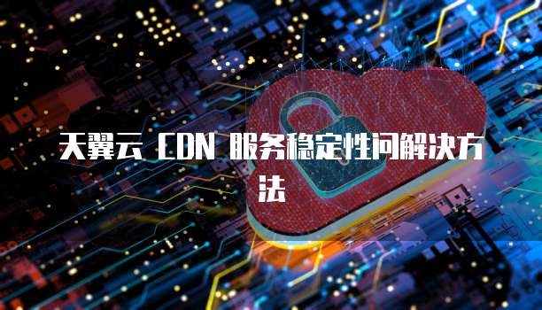 天翼云 CDN 服务稳定性问解决方法