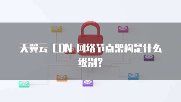 天翼云 CDN 网络节点架构是什么级别?