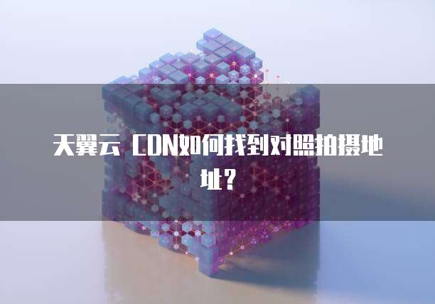 天翼云 CDN如何找到对照拍摄地址？