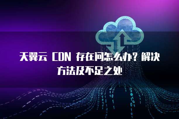 天翼云 CDN 存在问怎么办?解决方法及不足之处