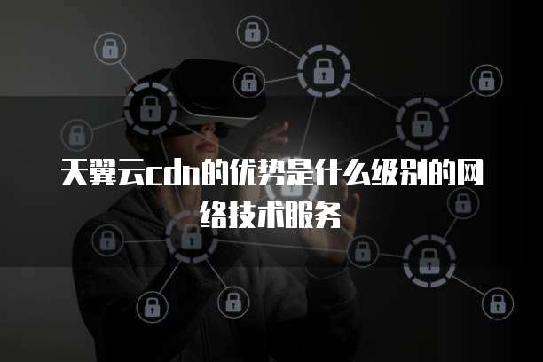 天翼云cdn的优势是什么级别的网络技术服务