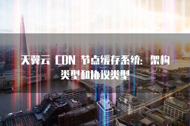 天翼云 CDN 节点缓存系统:架构类型和协议类型