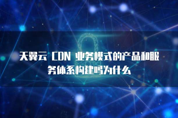 天翼云 CDN 业务模式的产品和服务体系构建吗为什么