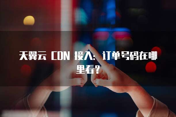 天翼云 CDN 接入:订单号码在哪里看?